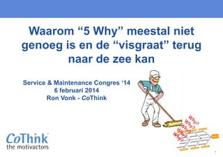 1
Service & Maintenance Congres ‘14
6 februari 2014
Ron Vonk - CoThink
Waarom “5 Why” meestal niet
genoeg is en de “visgraat” terug
naar de zee kan
 