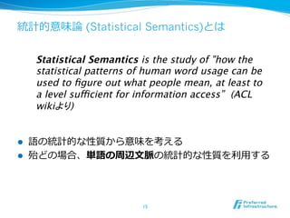 (Statistical Semantics)
Statistical Semantics is the study of "how the
statistical patterns of human word usage can be
used to ﬁgure out what people mean, at least to
a level sufficient for information access” (ACL
wiki
)

! 
! 

 