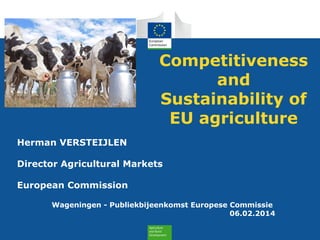 Competitiveness
and
Sustainability of
EU agriculture
Herman VERSTEIJLEN
Director Agricultural Markets
European Commission
Wageningen - Publiekbijeenkomst Europese Commissie
06.02.2014

 
