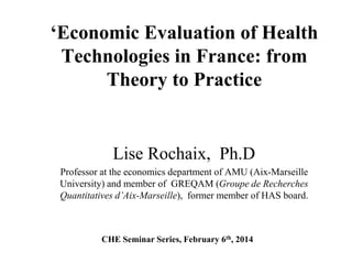 ‘Economic Evaluation of Health
Technologies in France: from
Theory to Practice

Lise Rochaix, Ph.D
Professor at the economics department of AMU (Aix-Marseille
University) and member of GREQAM (Groupe de Recherches
Quantitatives d’Aix-Marseille), former member of HAS board.

CHE Seminar Series, February 6th, 2014

 