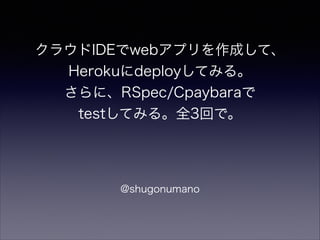 クラウドIDEでwebアプリを作成して、
Herokuにdeployしてみる。
さらに、RSpec/Cpaybaraで
testしてみる。全3回で。

@shugonumano

 
