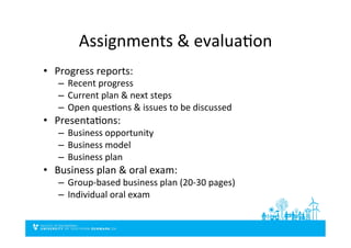 Assignments	
  &	
  evaluaDon	
  
•  Progress	
  reports:	
  
–  Recent	
  progress	
  
–  Current	
  plan	
  &	
  next	
  steps	
  
–  Open	
  quesDons	
  &	
  issues	
  to	
  be	
  discussed	
  
•  PresentaDons:	
  
–  Business	
  opportunity	
  
–  Business	
  model	
  
–  Business	
  plan	
  	
  
•  Business	
  plan	
  &	
  oral	
  exam:	
  
–  Group-­‐based	
  business	
  plan	
  (20-­‐30	
  pages)	
  
–  Individual	
  oral	
  exam	
  
 