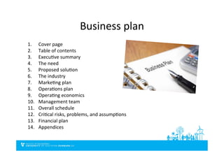 Business	
  plan	
  
1.  Cover	
  page	
  
2.  Table	
  of	
  contents	
  
3.  ExecuDve	
  summary	
  
4.  The	
  need	
  
5.  Proposed	
  soluDon	
  
6.  The	
  industry	
  
7.  MarkeDng	
  plan	
  
8.  OperaDons	
  plan	
  
9.  OperaDng	
  economics	
  
10.  Management	
  team	
  
11.  Overall	
  schedule	
  
12.  CriDcal	
  risks,	
  problems,	
  and	
  assumpDons	
  
13.  Financial	
  plan	
  
14.  Appendices	
  
 