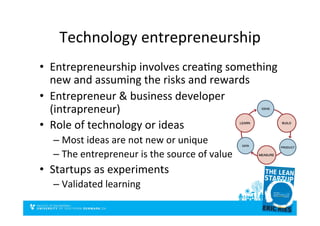 Technology	
  entrepreneurship	
  
•  Entrepreneurship	
  involves	
  creaDng	
  something	
  
new	
  and	
  assuming	
  the	
  risks	
  and	
  rewards	
  
•  Entrepreneur	
  &	
  business	
  developer	
  
(intrapreneur)	
  
•  Role	
  of	
  technology	
  or	
  ideas	
  
– Most	
  ideas	
  are	
  not	
  new	
  or	
  unique	
  
– The	
  entrepreneur	
  is	
  the	
  source	
  of	
  value	
  
•  Startups	
  as	
  experiments	
  
– Validated	
  learning	
  
 