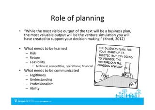 Role	
  of	
  planning	
  
•  “While	
  the	
  most	
  visible	
  output	
  of	
  the	
  text	
  will	
  be	
  a	
  business	
  plan,	
  
the	
  most	
  valuable	
  output	
  will	
  be	
  the	
  venture	
  simulaDon	
  you	
  will	
  
have	
  created	
  to	
  support	
  your	
  decision	
  making.”	
  (Knoi,	
  2012)	
  
•  What	
  needs	
  to	
  be	
  learned	
  
–  Risk	
  
–  Return	
  
–  Feasibility	
  
•  Technical,	
  compeDDve,	
  operaDonal,	
  ﬁnancial	
  
•  What	
  needs	
  to	
  be	
  communicated	
  
–  LegiDmacy	
  
–  Understanding	
  
–  Professionalism	
  
–  Ability	
  
 