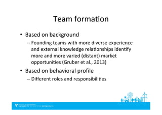 Team	
  formaDon	
  
•  Based	
  on	
  background	
  
– Founding	
  teams	
  with	
  more	
  diverse	
  experience	
  
and	
  external	
  knowledge	
  relaDonships	
  idenDfy	
  
more	
  and	
  more	
  varied	
  (distant)	
  market	
  
opportuniDes	
  (Gruber	
  et	
  al.,	
  2013)	
  
•  Based	
  on	
  behavioral	
  proﬁle	
  
– Diﬀerent	
  roles	
  and	
  responsibiliDes	
  
 