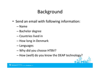 Background	
  
•  Send	
  an	
  email	
  with	
  following	
  informaDon:	
  	
  
– Name	
  
– Bachelor	
  degree	
  
– Countries	
  lived	
  in	
  
– How	
  long	
  in	
  Denmark	
  
– Languages	
  
– Why	
  did	
  you	
  choose	
  HTBV?	
  
– How	
  (well)	
  do	
  you	
  know	
  the	
  DEAP	
  technology?	
  	
  
 