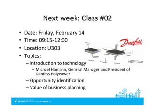 Next	
  week:	
  Class	
  #02	
  
•  Date:	
  Friday,	
  February	
  14	
  
•  Time:	
  09:15-­‐12:00	
  
•  LocaDon:	
  U303	
  
•  Topics:	
  
– IntroducDon	
  to	
  technology	
  
•  Michael	
  Hamann,	
  General	
  Manager	
  and	
  President	
  of	
  
Danfoss	
  PolyPower	
  	
  
– Opportunity	
  idenDﬁcaDon	
  
– Value	
  of	
  business	
  planning	
  
 