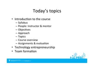 Today’s	
  topics	
  
•  IntroducDon	
  to	
  the	
  course	
  
–  Syllabus	
  
–  People:	
  Instructor	
  &	
  mentor	
  
–  ObjecDves	
  
–  Approach	
  
–  Topics	
  
–  Course	
  overview	
  
–  Assignments	
  &	
  evaluaDon	
  
•  Technology	
  entrepreneurship	
  
•  Team	
  formaDon	
  
 