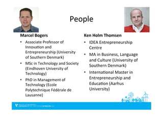 People	
  
Marcel	
  Bogers	
  
•  Associate	
  Professor	
  of	
  
InnovaDon	
  and	
  
Entrepreneurship	
  (University	
  
of	
  Southern	
  Denmark)	
  
•  MSc	
  in	
  Technology	
  and	
  Society	
  
(Eindhoven	
  University	
  of	
  
Technology)	
  
•  PhD	
  in	
  Management	
  of	
  
Technology	
  (Ecole	
  
Polytechnique	
  Fédérale	
  de	
  
Lausanne)	
  
Ken	
  Holm	
  Thomsen	
  
•  IDEA	
  Entrepreneurship	
  
Centre	
  	
  
•  MA	
  in	
  Business,	
  Language	
  
and	
  Culture	
  (University	
  of	
  
Southern	
  Denmark)	
  
•  InternaDonal	
  Master	
  in	
  
Entrepreneurship	
  and	
  
EducaDon	
  (Aarhus	
  
University)	
  
 