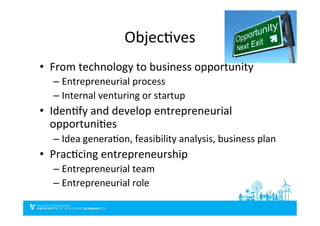 ObjecDves	
  
•  From	
  technology	
  to	
  business	
  opportunity	
  	
  
– Entrepreneurial	
  process	
  
– Internal	
  venturing	
  or	
  startup	
  
•  IdenDfy	
  and	
  develop	
  entrepreneurial	
  
opportuniDes	
  	
  
– Idea	
  generaDon,	
  feasibility	
  analysis,	
  business	
  plan	
  
•  PracDcing	
  entrepreneurship	
  
– Entrepreneurial	
  team	
  
– Entrepreneurial	
  role	
  
 
