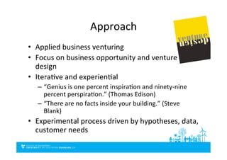 Approach	
  
•  Applied	
  business	
  venturing	
  
•  Focus	
  on	
  business	
  opportunity	
  and	
  venture	
  
design	
  
•  IteraDve	
  and	
  experienDal	
  
–  “Genius	
  is	
  one	
  percent	
  inspiraDon	
  and	
  ninety-­‐nine	
  
percent	
  perspiraDon.”	
  (Thomas	
  Edison)	
  
–  “There	
  are	
  no	
  facts	
  inside	
  your	
  building.”	
  (Steve	
  
Blank)	
  
•  Experimental	
  process	
  driven	
  by	
  hypotheses,	
  data,	
  
customer	
  needs	
  
 