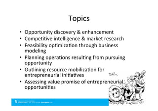 Topics	
  
•  Opportunity	
  discovery	
  &	
  enhancement	
  
•  CompeDDve	
  intelligence	
  &	
  market	
  research	
  
•  Feasibility	
  opDmizaDon	
  through	
  business	
  
modeling	
  
•  Planning	
  operaDons	
  resulDng	
  from	
  pursuing	
  
opportunity	
  
•  Outlining	
  resource	
  mobilizaDon	
  for	
  
entrepreneurial	
  iniDaDves	
  
•  Assessing	
  value	
  promise	
  of	
  entrepreneurial	
  
opportuniDes	
  
 