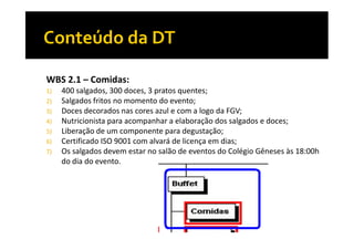 WBS 2.1 – Comidas:
1)
2)
3)
4)
5)
6)
7)

400 salgados, 300 doces, 3 pratos quentes;
Salgados fritos no momento do evento;
Doces decorados nas cores azul e com a logo da FGV;
Nutricionista para acompanhar a elaboração dos salgados e doces;
Liberação de um componente para degustação;
Certificado ISO 9001 com alvará de licença em dias;
Os salgados devem estar no salão de eventos do Colégio Gêneses às 18:00h
do dia do evento.

 