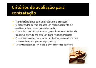 Transparência nas comunicações e no processo;
O fornecedor deverá manter um relacionamento de
confiança, bem como, o contratante;
Comunicar aos fornecedores ganhadores os critérios de
trabalho, afim de manter um bom relacionamento;
Comunicar aos fornecedores perdedores os motivos que
assim o fizeram a perder o processo;
Evitar transtornos jurídicos e embargos dos serviços.

 