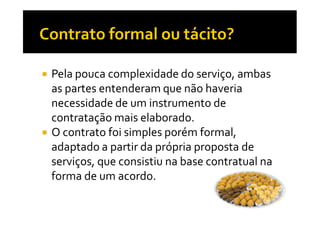 Pela pouca complexidade do serviço, ambas
as partes entenderam que não haveria
necessidade de um instrumento de
contratação mais elaborado.
O contrato foi simples porém formal,
adaptado a partir da própria proposta de
serviços, que consistiu na base contratual na
forma de um acordo.

 