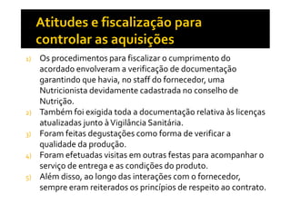 1)

2)
3)
4)
5)

Os procedimentos para fiscalizar o cumprimento do
acordado envolveram a verificação de documentação
garantindo que havia, no staff do fornecedor, uma
Nutricionista devidamente cadastrada no conselho de
Nutrição.
Também foi exigida toda a documentação relativa às licenças
atualizadas junto à Vigilância Sanitária.
Foram feitas degustações como forma de verificar a
qualidade da produção.
Foram efetuadas visitas em outras festas para acompanhar o
serviço de entrega e as condições do produto.
Além disso, ao longo das interações com o fornecedor,
sempre eram reiterados os princípios de respeito ao contrato.

 
