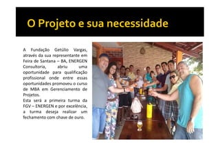 A Fundação Getúlio Vargas,
através da sua representante em
Feira de Santana – BA, ENERGEN
Consultoria,
abriu
uma
oportunidade para qualificação
profissional onde entre essas
oportunidades promoveu o curso
de MBA em Gerenciamento de
Projetos.
Esta será a primeira turma da
FGV – ENERGEN e por excelência,
a turma deseja realizar um
fechamento com chave de ouro.

 