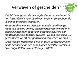 Verweven of gescheiden?
Het ACV vraagt dat de bevoegde Vlaamse overheden in
hun locatiebeleid voor bedrijventerreinen consequent de
volgende principes toepassen:
Kantoorgebouwen en dienstverlenende bedrijven (op
maat van de consument) dienen verweven te worden in
stedelijke gebieden zodat een gezond evenwicht aan
maatschappelijke functies (werken, wonen, winkelen, …)
gerealiseerd wordt en spookwijken vermeden worden (…)
Bedrijven die zonevreemd zijn, moeten voorrang krijgen
bij de herlocatie op een zone binnen dezelfde streek (…)
(Krachtlijn 38 Vlaamse ACV Dagen 2009)
 