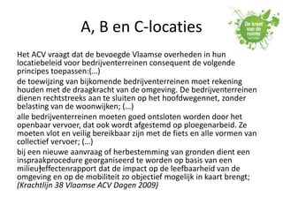 A, B en C-locaties
Het ACV vraagt dat de bevoegde Vlaamse overheden in hun
locatiebeleid voor bedrijventerreinen consequent de volgende
principes toepassen:(…)
de toewijzing van bijkomende bedrijventerreinen moet rekening
houden met de draagkracht van de omgeving. De bedrijventerreinen
dienen rechtstreeks aan te sluiten op het hoofdwegennet, zonder
belasting van de woonwijken; (…)
alle bedrijventerreinen moeten goed ontsloten worden door het
openbaar vervoer, dat ook wordt afgestemd op ploegenarbeid. Ze
moeten vlot en veilig bereikbaar zijn met de fiets en alle vormen van
collectief vervoer; (…)
bij een nieuwe aanvraag of herbestemming van gronden dient een
inspraakprocedure georganiseerd te worden op basis van een
milieu•]effectenrapport dat de impact op de leefbaarheid van de
omgeving en op de mobiliteit zo objectief mogelijk in kaart brengt;
(Krachtlijn 38 Vlaamse ACV Dagen 2009)
 
