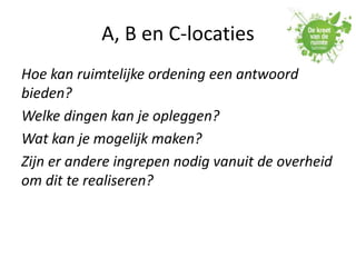 A, B en C-locaties
Hoe kan ruimtelijke ordening een antwoord
bieden?
Welke dingen kan je opleggen?
Wat kan je mogelijk maken?
Zijn er andere ingrepen nodig vanuit de overheid
om dit te realiseren?
 