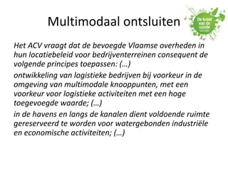 Multimodaal ontsluiten
Het ACV vraagt dat de bevoegde Vlaamse overheden in
hun locatiebeleid voor bedrijventerreinen consequent de
volgende principes toepassen: (…)
ontwikkeling van logistieke bedrijven bij voorkeur in de
omgeving van multimodale knooppunten, met een
voorkeur voor logistieke activiteiten met een hoge
toegevoegde waarde; (…)
in de havens en langs de kanalen dient voldoende ruimte
gereserveerd te worden voor watergebonden industriële
en economische activiteiten; (…)
 