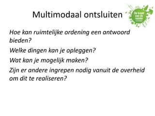 Multimodaal ontsluiten
Hoe kan ruimtelijke ordening een antwoord
bieden?
Welke dingen kan je opleggen?
Wat kan je mogelijk maken?
Zijn er andere ingrepen nodig vanuit de overheid
om dit te realiseren?
 