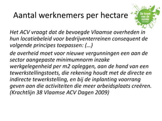Aantal werknemers per hectare
Het ACV vraagt dat de bevoegde Vlaamse overheden in
hun locatiebeleid voor bedrijventerreinen consequent de
volgende principes toepassen: (…)
de overheid moet voor nieuwe vergunningen een aan de
sector aangepaste minimumnorm inzake
werkgelegenheid per m2 opleggen, aan de hand van een
tewerkstellingstoets, die rekening houdt met de directe en
indirecte tewerkstelling, en bij de inplanting voorrang
geven aan die activiteiten die meer arbeidsplaats creëren.
(Krachtlijn 38 Vlaamse ACV Dagen 2009)
 