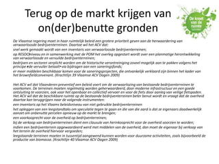 Terug op de markt krijgen van
on(der)benutte gronden
De Vlaamse regering moet in haar ruimtelijk beleid een grotere prioriteit geven aan de herwaardering van
verwaarloosde bedrijventerreinen. Daartoe wil het ACV dat:
snel werk gemaakt wordt van een inventaris van verwaarloosde bedrijventerreinen;
op RESOC•]niveau en in samenwerking met de POM het overleg opgestart wordt over een planmatige herontwikkeling
van verwaarloosde en vervuilde bedrijventerreinen;
bedrijven en sectoren verplicht worden om de historische verontreiniging zoveel mogelijk aan te pakken volgens het
principe •ede vervuiler betaalt•via bijdragen aan een saneringsfonds;
er meer middelen beschikbaar komen voor de saneringsprojecten, die ontvankelijk verklaard zijn binnen het kader van
het brownfieldconvenant. (Krachtlijn 39 Vlaamse ACV Dagen 2009)
Het ACV wil dat Vlaanderen preventief een beleid voert om de verwaarlozing van bestaande bedrijventerreinen te
voorkomen. De terreinen moeten regelmatig worden geherwaardeerd, door moderne infrastructuur en een goede
ontsluiting te voorzien, ook voor het openbaar en collectief vervoer en voor de fiets door aanleg van veilige fietspaden.
Het ACV wil dat de beschikbare ruimte op de bestaande bedrijventerreinen beter benut wordt en vraagt dat de overheid
daartoe kan teruggrijpen naar de volgende instrumenten:
een inventaris op het Vlaams beleidsniveau van niet gebruikte bedrijventerreinen
het opleggen van een leegstandtaks om speculatie tegen te gaan en die van die aard is dat ze eigenaars daadwerkelijk
aanzet om onbenutte percelen opnieuw op de markt te brengen;
een voorkooprecht voor de overheid op bedrijventerreinen;
bij de verkoop van bedrijventerreinen dient een clausule van herinkooprecht voor de overheid voorzien te worden;
indien een bedrijventerrein opgewaardeerd werd met middelen van de overheid, dan moet de eigenaar bij verkoop van
het terrein de overheid hiervoor vergoeden;
leegstaande terreinen moeten in tussentijd aangewend kunnen worden voor duurzame activiteiten, zoals bijvoorbeeld de
productie van biomassa. (Krachtlijn 40 Vlaamse ACV Dagen 2009)
 