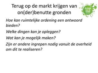 Terug op de markt krijgen van
on(der)benutte gronden
Hoe kan ruimtelijke ordening een antwoord
bieden?
Welke dingen kan je opleggen?
Wat kan je mogelijk maken?
Zijn er andere ingrepen nodig vanuit de overheid
om dit te realiseren?
 