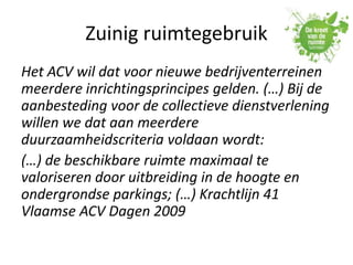 Zuinig ruimtegebruik
Het ACV wil dat voor nieuwe bedrijventerreinen
meerdere inrichtingsprincipes gelden. (…) Bij de
aanbesteding voor de collectieve dienstverlening
willen we dat aan meerdere
duurzaamheidscriteria voldaan wordt:
(…) de beschikbare ruimte maximaal te
valoriseren door uitbreiding in de hoogte en
ondergrondse parkings; (…) Krachtlijn 41
Vlaamse ACV Dagen 2009
 