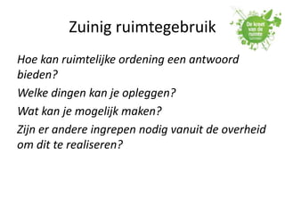 Zuinig ruimtegebruik
Hoe kan ruimtelijke ordening een antwoord
bieden?
Welke dingen kan je opleggen?
Wat kan je mogelijk maken?
Zijn er andere ingrepen nodig vanuit de overheid
om dit te realiseren?
 