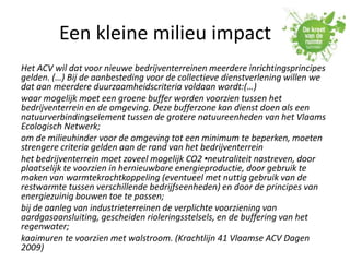 Een kleine milieu impact
Het ACV wil dat voor nieuwe bedrijventerreinen meerdere inrichtingsprincipes
gelden. (…) Bij de aanbesteding voor de collectieve dienstverlening willen we
dat aan meerdere duurzaamheidscriteria voldaan wordt:(…)
waar mogelijk moet een groene buffer worden voorzien tussen het
bedrijventerrein en de omgeving. Deze bufferzone kan dienst doen als een
natuurverbindingselement tussen de grotere natuureenheden van het Vlaams
Ecologisch Netwerk;
om de milieuhinder voor de omgeving tot een minimum te beperken, moeten
strengere criteria gelden aan de rand van het bedrijventerrein
het bedrijventerrein moet zoveel mogelijk CO2 •-neutraliteit nastreven, door
plaatselijk te voorzien in hernieuwbare energieproductie, door gebruik te
maken van warmtekrachtkoppeling (eventueel met nuttig gebruik van de
restwarmte tussen verschillende bedrijfseenheden) en door de principes van
energiezuinig bouwen toe te passen;
bij de aanleg van industrieterreinen de verplichte voorziening van
aardgasaansluiting, gescheiden rioleringsstelsels, en de buffering van het
regenwater;
kaaimuren te voorzien met walstroom. (Krachtlijn 41 Vlaamse ACV Dagen
2009)
 
