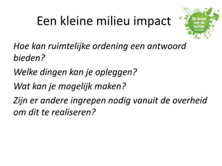 Een kleine milieu impact
Hoe kan ruimtelijke ordening een antwoord
bieden?
Welke dingen kan je opleggen?
Wat kan je mogelijk maken?
Zijn er andere ingrepen nodig vanuit de overheid
om dit te realiseren?
 