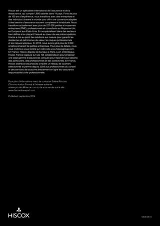 Hiscox est un spécialiste international de l’assurance et de la
réassurance, qui compte 1,600 salariés dans 14 pays. Forts de plus
de 100 ans d’expérience, nous travaillons avec des entreprises et
des individus à travers le monde pour offrir une couverture adaptée
à des besoins d’assurance souvent complexes et inhabituels. Nous
travaillons actuellement avec plus de 227 000 petites et moyennes
entreprises (PME), professionnels et consultants au Royaume-Uni,
en Europe et aux Etats-Unis. En se spécialisant dans des secteurs
bien définis et en plaçant l’assuré au coeur de ses préoccupations,
Hiscox a mis au point des solutions sur mesure pour garantir les
résidences et patrimoines de valeur, les risques professionnels
et les risques spéciaux. En 2013, nous avons géré plus de 3 000
sinistres émanant de petites entreprises. Pour plus de détails, nous
vous invitons à vous rendre sur notre site www.hiscoxgroup.com.
En France, Hiscox dispose de bureaux à Paris, Lyon et Bordeaux.
Hiscox France s’appuie sur ses 105 collaborateurs pour proposer
une large gamme d’assurances conçues pour répondre aux besoins
des particuliers, des professionnels et des collectivités. En France,
Hiscox distribue ses produits à travers un réseau de courtiers
sélectionnés et permet depuis 2008 aux professionnels du conseil
et des services de souscrire directement en ligne leur assurance
responsabilité civile professionnelle.
Pour plus d’informations merci de contacter Solène Poudou
(Communication France) à l’adresse suivante :
solene.poudou@hiscox.com ou de vous rendre sur le site :
www.hiscoxdnareport.com
Published: septembre 2014
13539 08/14
 