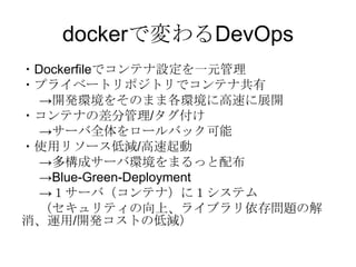 dockerで変わるDevOps
・Dockerfileでコンテナ設定を一元管理
・プライベートリポジトリでコンテナ共有
→開発環境をそのまま各環境に高速に展開
・コンテナの差分管理/タグ付け
→サーバ全体をロールバック可能
・使用リソース低減/高速起動
→多構成サーバ環境をまるっと配布
→Blue-Green-Deployment
→１サーバ（コンテナ）に１システム
（セキュリティの向上、ライブラリ依存問題の解
消、運用/開発コストの低減）

 
