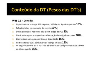 WBS 2.1 – Comida:
1)

Capacidade de entregar 400 salgados, 300 doces, 3 pratos quentes 10%;

2)

Salgados fritos no momento do evento 10%;

3)

Doces decorados nas cores azul e com a logo da FGV 5%;

4)

Nutricionista para acompanhar a elaboração dos salgados e doces 20%;

5)

Liberação de um componente para degustação 15%;

6)
7)

Certificado ISO 9001 com alvará de licença em dias 15%;
Os salgados devem estar no salão de eventos do Colégio Gêneses às 18:00h
do dia do evento 25%.

 