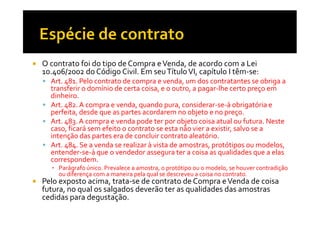 O contrato foi do tipo de Compra e Venda, de acordo com a Lei
10.406/2002 do Código Civil. Em seu Título VI, capítulo I têm-se:
Art. 481. Pelo contrato de compra e venda, um dos contratantes se obriga a
transferir o domínio de certa coisa, e o outro, a pagar-lhe certo preço em
dinheiro.
Art. 482. A compra e venda, quando pura, considerar-se-á obrigatória e
perfeita, desde que as partes acordarem no objeto e no preço.
Art. 483. A compra e venda pode ter por objeto coisa atual ou futura. Neste
caso, ficará sem efeito o contrato se esta não vier a existir, salvo se a
intenção das partes era de concluir contrato aleatório.
Art. 484. Se a venda se realizar à vista de amostras, protótipos ou modelos,
entender-se-á que o vendedor assegura ter a coisa as qualidades que a elas
correspondem.
▪ Parágrafo único. Prevalece a amostra, o protótipo ou o modelo, se houver contradição
ou diferença com a maneira pela qual se descreveu a coisa no contrato.

Pelo exposto acima, trata-se de contrato de Compra e Venda de coisa
futura, no qual os salgados deverão ter as qualidades das amostras
cedidas para degustação.

 