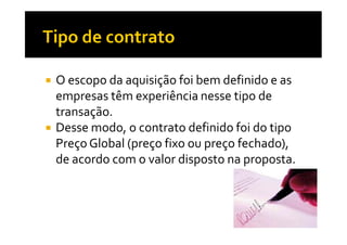 O escopo da aquisição foi bem definido e as
empresas têm experiência nesse tipo de
transação.
Desse modo, o contrato definido foi do tipo
Preço Global (preço fixo ou preço fechado),
de acordo com o valor disposto na proposta.

 