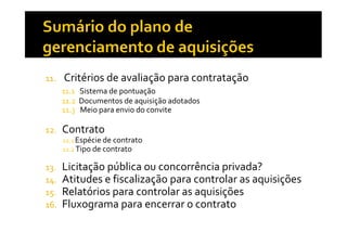 11.

Critérios de avaliação para contratação
11.1 Sistema de pontuação
11.2 Documentos de aquisição adotados
11.3 Meio para envio do convite

12.

Contrato
12.1 Espécie de contrato
12.2 Tipo de contrato

13.
14.
15.
16.

Licitação pública ou concorrência privada?
Atitudes e fiscalização para controlar as aquisições
Relatórios para controlar as aquisições
Fluxograma para encerrar o contrato

 