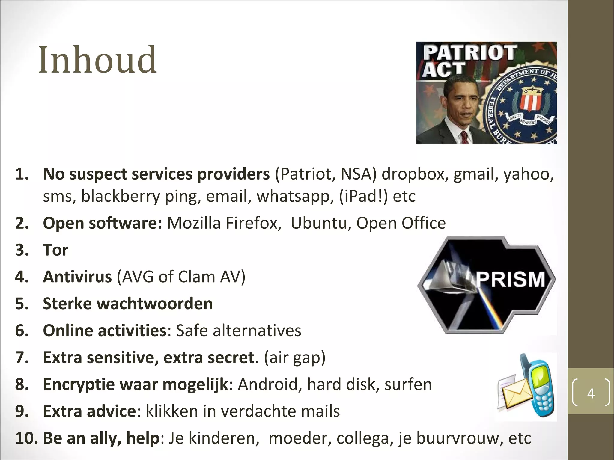 Inhoud
1. No suspect services providers (Patriot, NSA) dropbox, gmail, yahoo,
sms, blackberry ping, email, whatsapp, (iPad!) etc
2. Open software: Mozilla Firefox, Ubuntu, Open Office
3. Tor
4. Antivirus (AVG of Clam AV)
5. Sterke wachtwoorden
6. Online activities: Safe alternatives
7. Extra sensitive, extra secret. (air gap)
8. Encryptie waar mogelijk: Android, hard disk, surfen
9. Extra advice: klikken in verdachte mails
10. Be an ally, help: Je kinderen, moeder, collega, je buurvrouw, etc
4
 