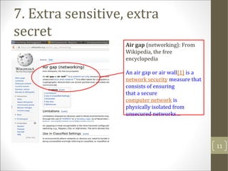 Air gap (networking): From
Wikipedia, the free
encyclopedia
An air gap or air wall[1] is a
network security measure that
consists of ensuring
that a secure
computer network is
physically isolated from
unsecured networks…
7. Extra sensitive, extra
secret
11
 
