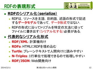 RDFの表現形式


RDFのシリアル化（serialize）






RDFは，リソースを主語，目的語，述語の形式で記述
するデータモデルであって，データ形式ではない．
RDFの形式に沿ってトリプルを特定の文法に従って
ファイルに書き出す（シリアル化する）必要がある．

代表的なシリアル化形式






2014/2/11

RDF/XML：計算機向け
RDFa：HTMLにRDFを埋め込む
Turtle：プレーンテキストで人間向けに読みやすい
N-Triples：1行単位で処理できるので処理しやすい
RDF/JSON：Web開発向け
第３回LODハッカソン関西

12

 