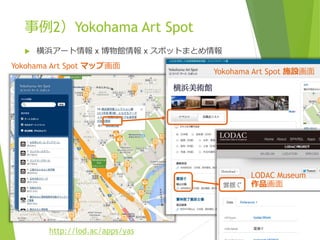 事例2）Yokohama Art Spot


横浜アート情報 x 博物館情報 x スポットまとめ情報

Yokohama Art Spot マップ画面

Yokohama Art Spot 施設画面

LODAC Museum
作品画面

http://lod.ac/apps/yas

 