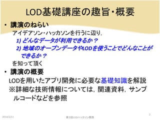 LOD基礎講座の趣旨・概要
• 講演のねらい
アイデアソン・ハッカソンを行うに辺り，
1) どんなデータが利用できるか？
2) 地域のオープンデータやLODを使うことでどんなことが

できるか？
を知って頂く

• 講演の概要
LODを用いたアプリ開発に必要な基礎知識を解説
※詳細な技術情報については，関連資料，サンプ
ルコードなどを参照
2014/2/11

第３回LODハッカソン関西

2

 