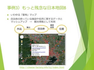 事例3）もっと残念な日本地図β


いわゆる「聖地」マップ



自治体の持っている施設や名所に関するデータと
マッシュアップ → 観光情報として利用
作品

舞台

自治体

緯度
経度

位置

http://cheese-factory.info/lsj/index.html

 