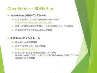 OpenRefine + RDFRefine


OpenRefineからのインストール




解凍して適当な場所に配置し、その中の実行ファイルを起動





以下からダウンロード（Windows/Mac/Linux）
http://openrefine.org/download.html
自動的にブラウザでOpenRefineが起動

RDFRefineのインストール


OpenRefineの拡張機能



以下からダウンロードして解凍
http://refine.deri.ie/



解凍した中にあるrdf-extentionフォルダを
OpenRefineのインストールフォルダの中のwebappの中にコピーし
OpenRefineを再起動

 