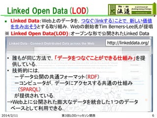 Linked Open Data(LOD)
Linked Data：Web上のデータを，つなぐ（linkする）ことで，新しい価値
を生み出そうとする取り組み．Webの創始者Tim Berners-Lee氏が提唱
※ Linked Open Data(LOD)：オープンな形で公開されたLinked Data


http://linkeddata.org/

• 誰もが同じ方法で，「データをつなぐことができる仕組み」を提
供している．
• 技術的には，
－データ公開の共通フォーマット（RDF）
－コンピュータが，データにアクセスする共通の仕組み
（SPARQL）
が提供されている．
→Web上に公開された膨大なデータを統合した１つのデータ
ベースとして利用できる．
2014/2/11

第３回LODハッカソン関西

6

 