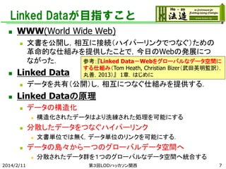 Linked Dataが目指すこと


WWW(World Wide Web)




Linked Data




文書を公開し，相互に接続（ハイパーリンクでつなぐ）ための
革命的な仕組みを提供したことで，今日のWebの発展につ
ながった．
参考：『Linked Data－Webをグローバルなデータ空間に

する仕組み（Tom Heath, Christian Bizer（武田英明監訳），
丸善，2013）』 1章．はじめに

データを共有（公開）し，相互につなぐ仕組みを提供する．

Linked Dataの原理


データの構造化




分散したデータをつなぐハイパーリンク




文書単位では無く，データ単位のリンクを可能にする．

データの島々から一つのグローバルデータ空間へ


2014/2/11

構造化されたデータはより洗練された処理を可能にする

分散されたデータ群を１つのグローバルなデータ空間へ統合する
第３回LODハッカソン関西

7

 