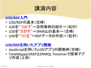 講演内容
LOD/RDF入門
• LOD/RDFの基本（古崎）
• LODを“つかう”～活用事例の紹介～（松村）
• LODを“さがす”～SPARQLの基本～（古崎）
• LODを“つくる”～RDFデータの作成～（松村）
LOD/RDFを用いたアプリ開発
• JavaScriptを用いたLODアプリの開発例（古崎）
• TimeMapper2RDFとSPARQL Timelinerで簡単アプ
リ作成（上田）
2014/2/11

第３回LODハッカソン関西

3

 